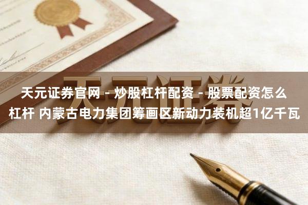 天元证券官网 - 炒股杠杆配资 - 股票配资怎么杠杆 内蒙古电力集团筹画区新动力装机超1亿千瓦
