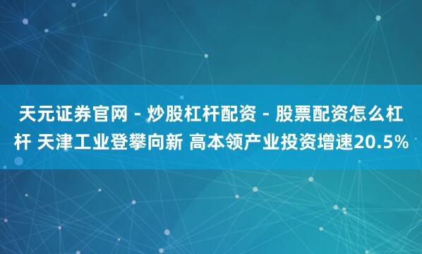 天元证券官网 - 炒股杠杆配资 - 股票配资怎么杠杆 天津工业登攀向新 高本领产业投资增速20.5%