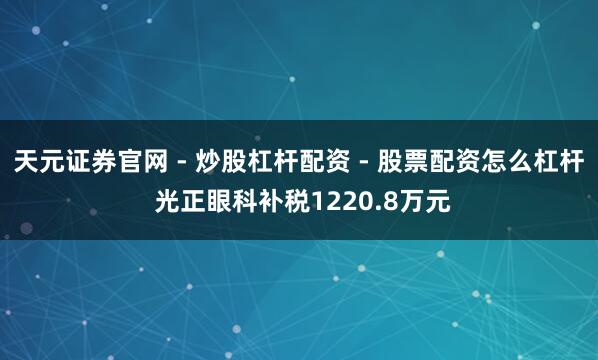 天元证券官网 - 炒股杠杆配资 - 股票配资怎么杠杆 光正眼科补税1220.8万元