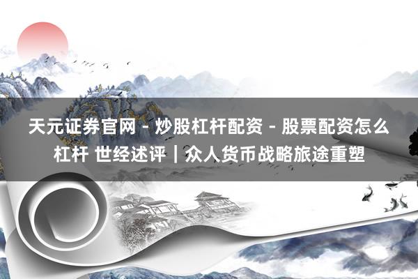 天元证券官网 - 炒股杠杆配资 - 股票配资怎么杠杆 世经述评|众人货币战略旅途重塑