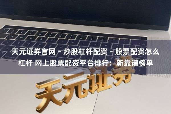 天元证券官网 - 炒股杠杆配资 - 股票配资怎么杠杆 网上股票配资平台排行：新靠谱榜单