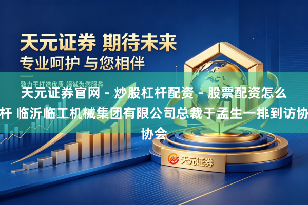 天元证券官网 - 炒股杠杆配资 - 股票配资怎么杠杆 临沂临工机械集团有限公司总裁于孟生一排到访协会
