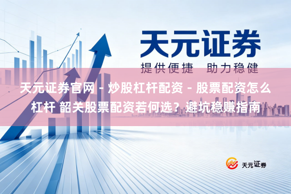 天元证券官网 - 炒股杠杆配资 - 股票配资怎么杠杆 韶关股票配资若何选？避坑稳赚指南