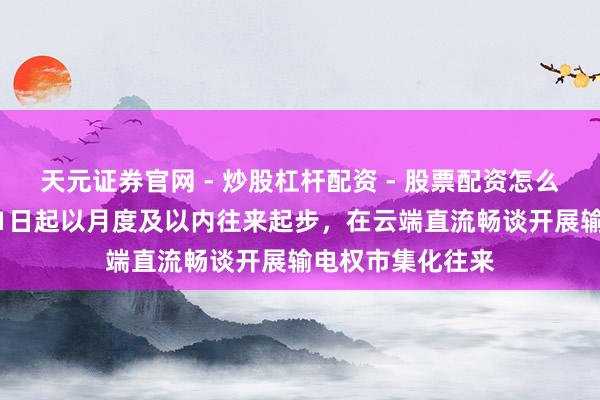 天元证券官网 - 炒股杠杆配资 - 股票配资怎么杠杆 官方：6月1日起以月度及以内往来起步，在云端直流畅谈开展输电权市集化往来