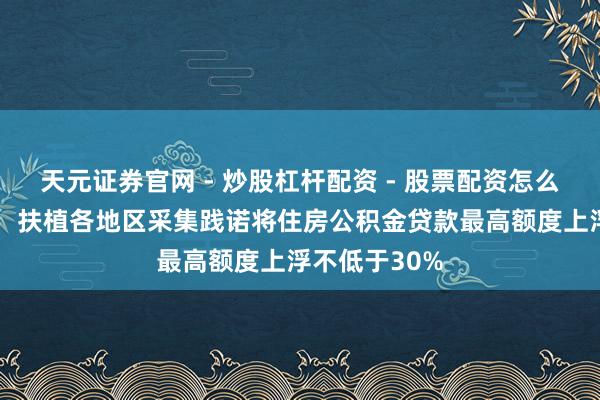 天元证券官网 - 炒股杠杆配资 - 股票配资怎么杠杆 内蒙古：扶植各地区采集践诺将住房公积金贷款最高额度上浮不低于30%