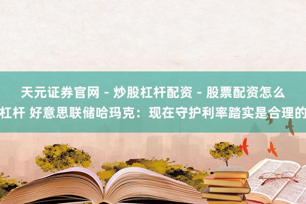 天元证券官网 - 炒股杠杆配资 - 股票配资怎么杠杆 好意思联储哈玛克：现在守护利率踏实是合理的