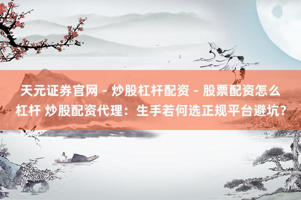 天元证券官网 - 炒股杠杆配资 - 股票配资怎么杠杆 炒股配资代理：生手若何选正规平台避坑？