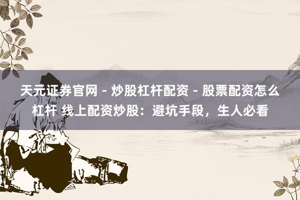 天元证券官网 - 炒股杠杆配资 - 股票配资怎么杠杆 线上配资炒股：避坑手段，生人必看