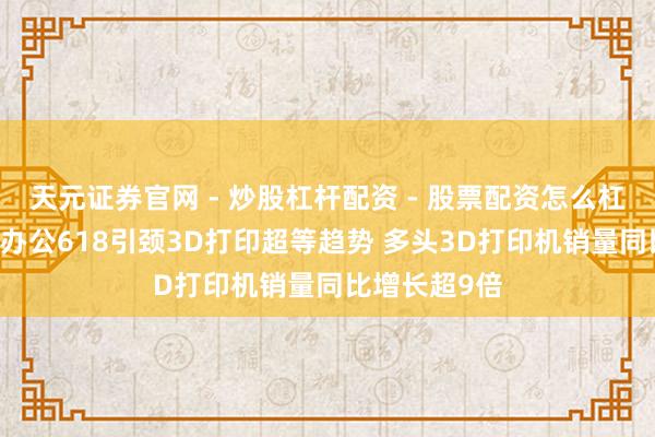 天元证券官网 - 炒股杠杆配资 - 股票配资怎么杠杆 京东外设办公618引颈3D打印超等趋势 多头3D打印机销量同比增长超9倍