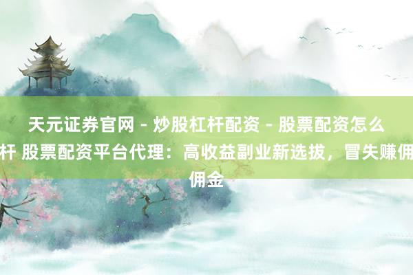 天元证券官网 - 炒股杠杆配资 - 股票配资怎么杠杆 股票配资平台代理：高收益副业新选拔，冒失赚佣金