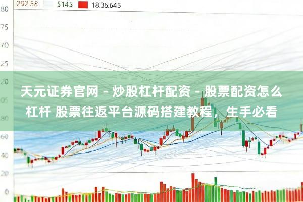 天元证券官网 - 炒股杠杆配资 - 股票配资怎么杠杆 股票往返平台源码搭建教程，生手必看
