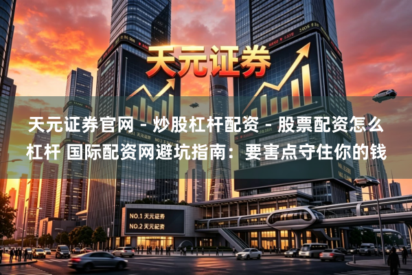 天元证券官网 - 炒股杠杆配资 - 股票配资怎么杠杆 国际配资网避坑指南：要害点守住你的钱