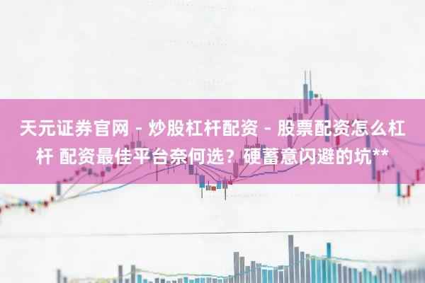 天元证券官网 - 炒股杠杆配资 - 股票配资怎么杠杆 配资最佳平台奈何选？硬蓄意闪避的坑**