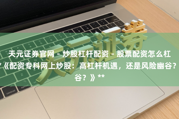天元证券官网 - 炒股杠杆配资 - 股票配资怎么杠杆 **《配资专科网上炒股：高杠杆机遇，还是风险幽谷？》**