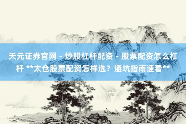 天元证券官网 - 炒股杠杆配资 - 股票配资怎么杠杆 **太仓股票配资怎样选？避坑指南速看**