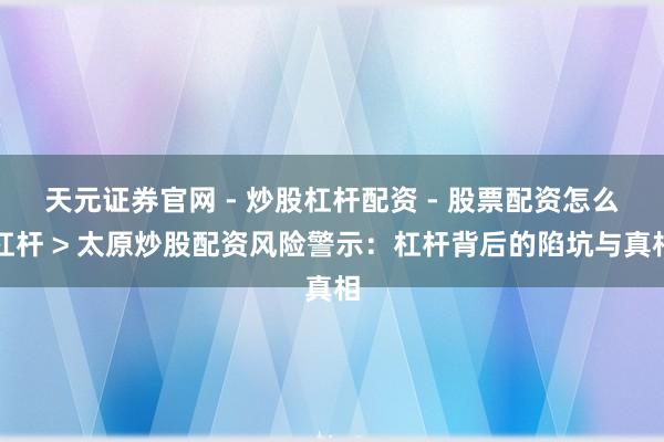 天元证券官网 - 炒股杠杆配资 - 股票配资怎么杠杆 > 太原炒股配资风险警示：杠杆背后的陷坑与真相