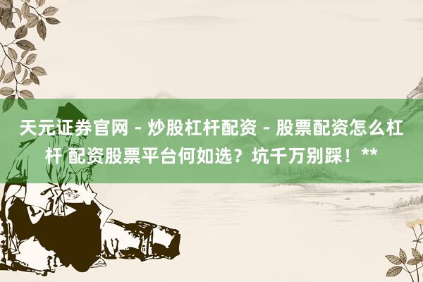 天元证券官网 - 炒股杠杆配资 - 股票配资怎么杠杆 配资股票平台何如选？坑千万别踩！**