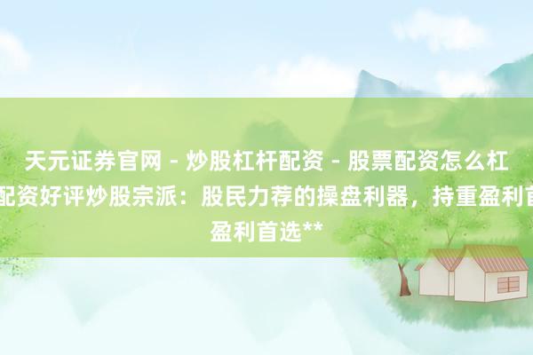 天元证券官网 - 炒股杠杆配资 - 股票配资怎么杠杆 **配资好评炒股宗派：股民力荐的操盘利器，持重盈利首选**
