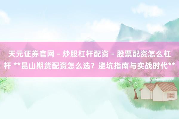 天元证券官网 - 炒股杠杆配资 - 股票配资怎么杠杆 **昆山期货配资怎么选？避坑指南与实战时代**