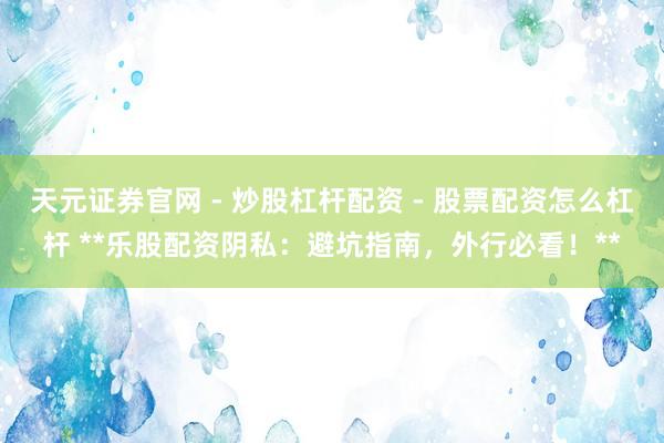 天元证券官网 - 炒股杠杆配资 - 股票配资怎么杠杆 **乐股配资阴私：避坑指南，外行必看！**