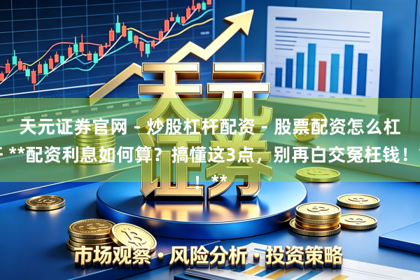 天元证券官网 - 炒股杠杆配资 - 股票配资怎么杠杆 **配资利息如何算？搞懂这3点，别再白交冤枉钱！**