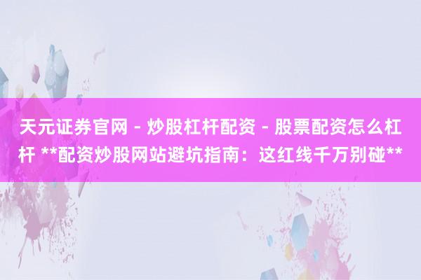 天元证券官网 - 炒股杠杆配资 - 股票配资怎么杠杆 **配资炒股网站避坑指南：这红线千万别碰**
