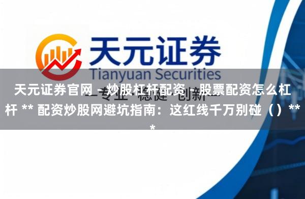 天元证券官网 - 炒股杠杆配资 - 股票配资怎么杠杆 ** 配资炒股网避坑指南：这红线千万别碰（）**