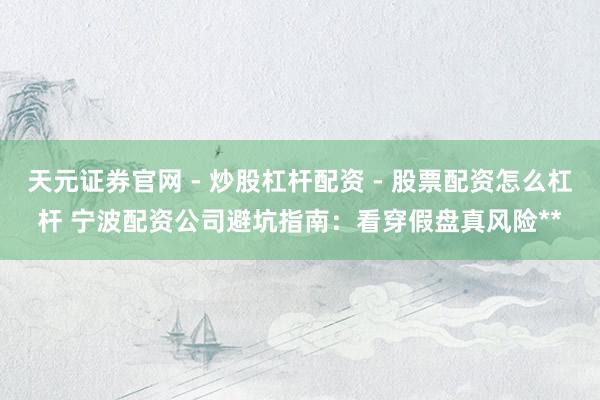 天元证券官网 - 炒股杠杆配资 - 股票配资怎么杠杆 宁波配资公司避坑指南：看穿假盘真风险**