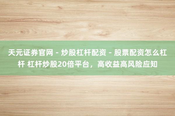 天元证券官网 - 炒股杠杆配资 - 股票配资怎么杠杆 杠杆炒股20倍平台，高收益高风险应知