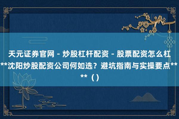 天元证券官网 - 炒股杠杆配资 - 股票配资怎么杠杆 **沈阳炒股配资公司何如选？避坑指南与实操要点**（）