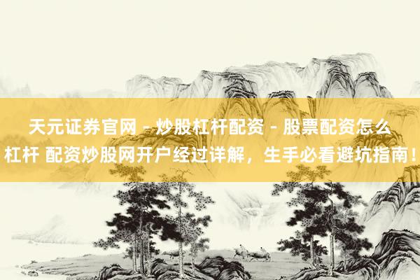 天元证券官网 - 炒股杠杆配资 - 股票配资怎么杠杆 配资炒股网开户经过详解，生手必看避坑指南！