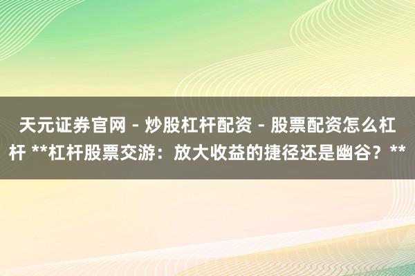 天元证券官网 - 炒股杠杆配资 - 股票配资怎么杠杆 **杠杆股票交游：放大收益的捷径还是幽谷？**