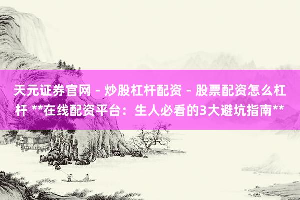 天元证券官网 - 炒股杠杆配资 - 股票配资怎么杠杆 **在线配资平台：生人必看的3大避坑指南**