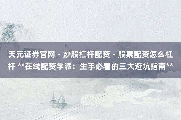 天元证券官网 - 炒股杠杆配资 - 股票配资怎么杠杆 **在线配资学派：生手必看的三大避坑指南**