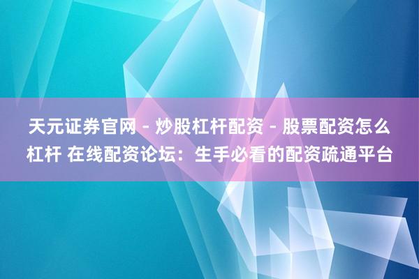天元证券官网 - 炒股杠杆配资 - 股票配资怎么杠杆 在线配资论坛：生手必看的配资疏通平台