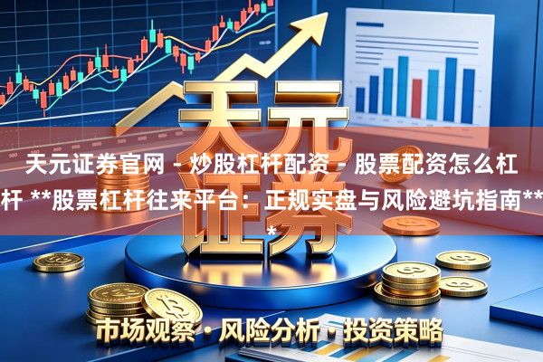 天元证券官网 - 炒股杠杆配资 - 股票配资怎么杠杆 **股票杠杆往来平台:正规实盘与风险避坑指南**