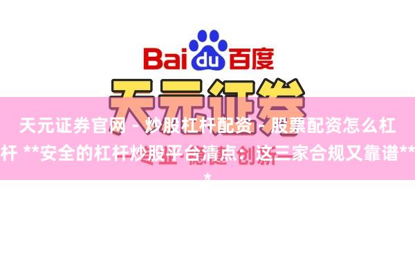 天元证券官网 - 炒股杠杆配资 - 股票配资怎么杠杆 **安全的杠杆炒股平台清点：这三家合规又靠谱**