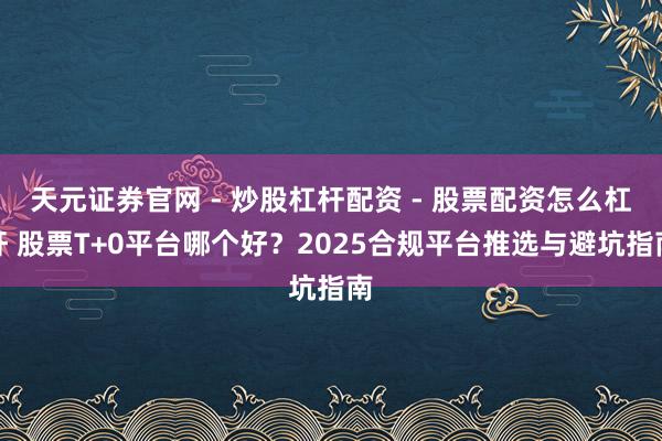 天元证券官网 - 炒股杠杆配资 - 股票配资怎么杠杆 股票T+0平台哪个好？2025合规平台推选与避坑指南