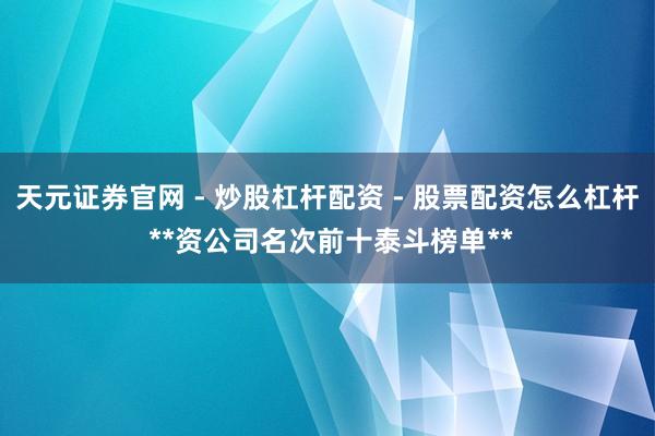 天元证券官网 - 炒股杠杆配资 - 股票配资怎么杠杆 **资公司名次前十泰斗榜单**