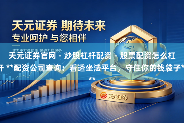 天元证券官网 - 炒股杠杆配资 - 股票配资怎么杠杆 **配资公司查询：看透坐法平台，守住你的钱袋子**