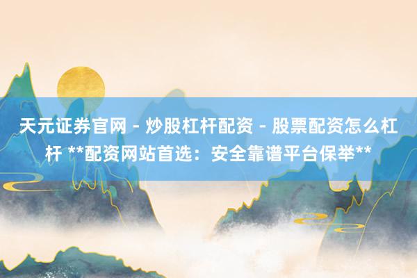 天元证券官网 - 炒股杠杆配资 - 股票配资怎么杠杆 **配资网站首选：安全靠谱平台保举**