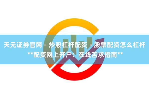 天元证券官网 - 炒股杠杆配资 - 股票配资怎么杠杆 **配资网上开户：在线苦求指南**