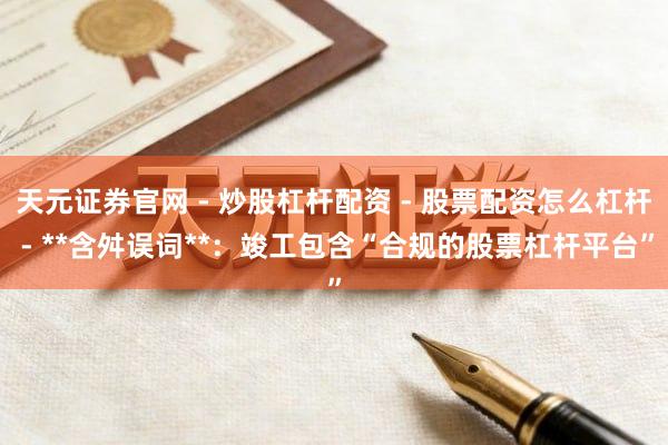 天元证券官网 - 炒股杠杆配资 - 股票配资怎么杠杆 - **含舛误词**：竣工包含“合规的股票杠杆平台”