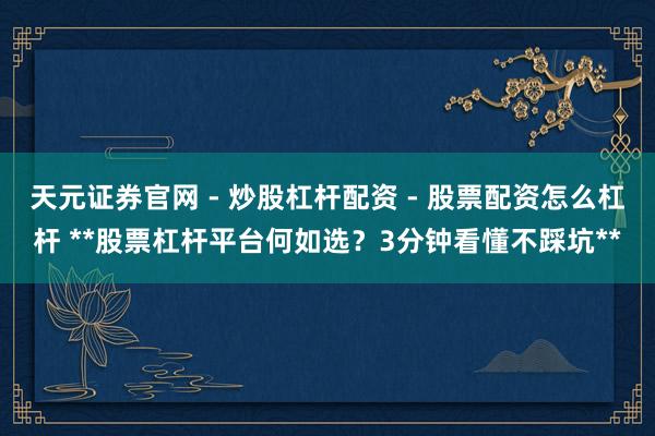 天元证券官网 - 炒股杠杆配资 - 股票配资怎么杠杆 **股票杠杆平台何如选？3分钟看懂不踩坑**
