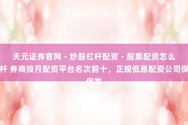 天元证券官网 - 炒股杠杆配资 - 股票配资怎么杠杆 券商按月配资平台名次前十，正规低息配资公司保举